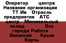 Оператор Call-центра › Название организации ­ ТТ-Ив › Отрасль предприятия ­ АТС, call-центр › Минимальный оклад ­ 20 000 - Все города Работа » Вакансии   . Крым,Керчь